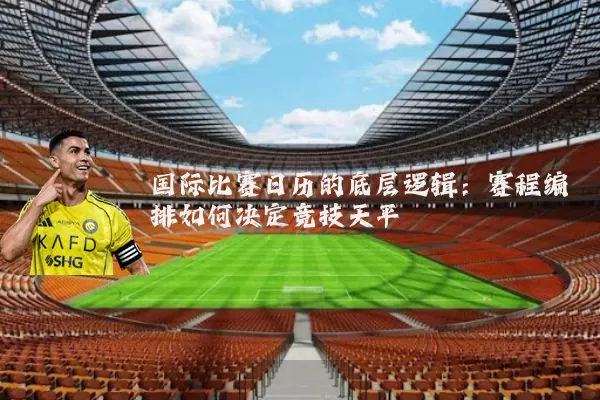 国际比赛日历的底层逻辑：赛程编排如何决定竞技天平
