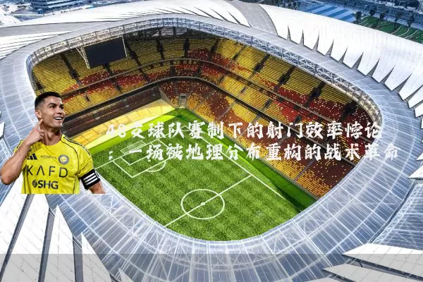 48支球队赛制下的射门效率悖论:一场被地理分布重构的战术革命